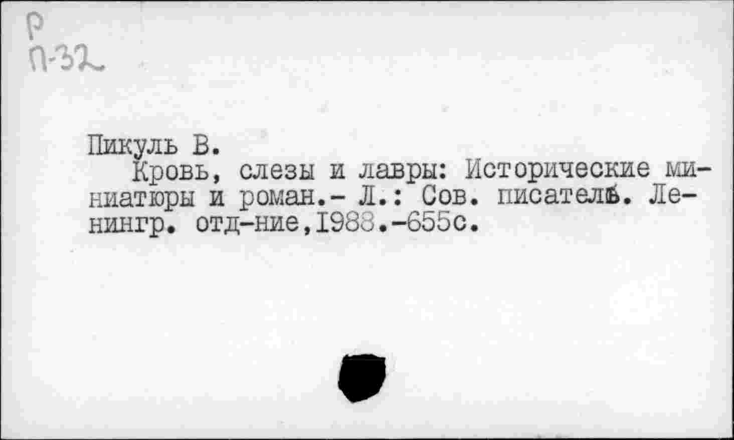 ﻿р П'ЪХ-
Пикуль В.
Кровь, слезы и лавры: Исторические миниатюры и роман.- Л.: Сов. писателе. Ле-нингр. отд-ние,1983,-655с.